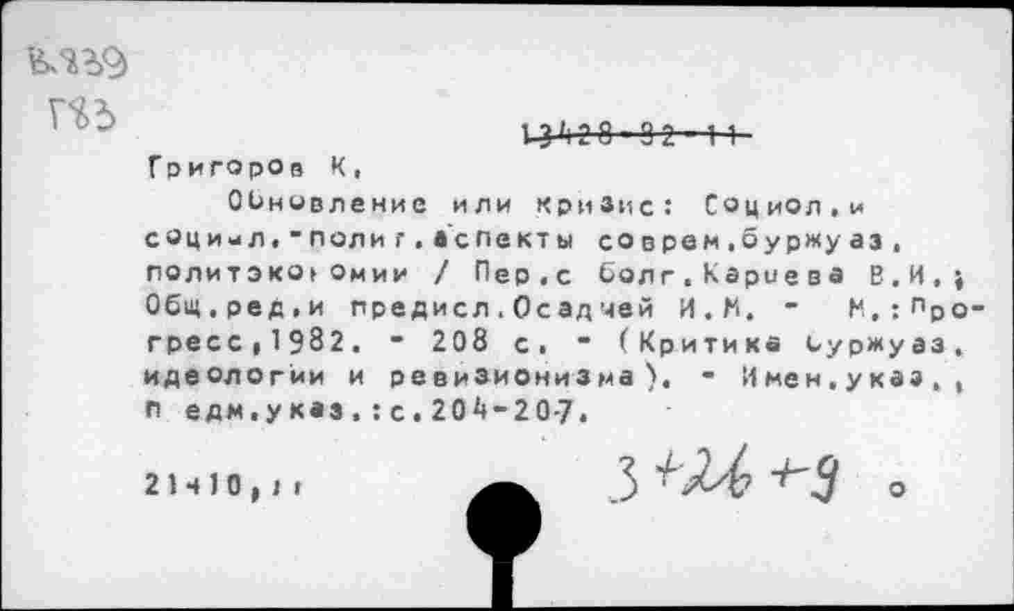 ﻿
14* Д 8 ■■ 9 2- 1 1
Григоров К,
Обновление или кризис: Социол.и соци-л."полиг.аспекты соврем,буржуаз, политэко»Омии / Пер,с болт,Карцева В,И,; Общ.ред.и предисл.Осад чей И.М. - М,:Прогресс,1982. - 208 с. - (Критика буржуаз, идеологии и ревизионизма), - Имен,указ,, п едм.у каз , : с . 204-2 0-7,
21410,1»	з ш +-з о